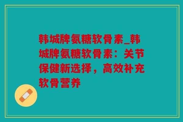 韩城牌氨糖软骨素_韩城牌氨糖软骨素:关节保健新选择,高效补充软骨营养 韩城牌氨糖软骨素_韩城牌氨糖软骨素:关节保健新选择,高效补充软骨营养