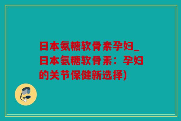 日本氨糖软骨素孕妇_日本氨糖软骨素：孕妇的关节保健新选择)
