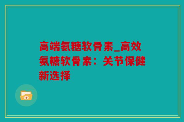 高端氨糖软骨素_高效氨糖软骨素：关节保健新选择