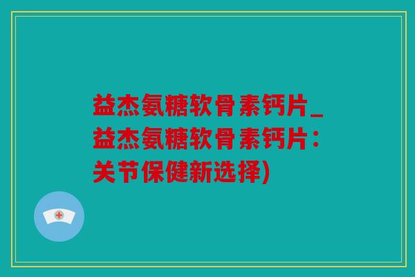 益杰氨糖软骨素钙片_益杰氨糖软骨素钙片：关节保健新选择)