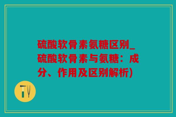 硫酸软骨素氨糖区别_硫酸软骨素与氨糖：成分、作用及区别解析)