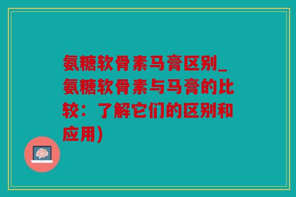 氨糖软骨素马膏区别_氨糖软骨素与马膏的比较：了解它们的区别和应用)