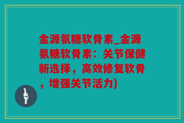 金源氨糖软骨素_金源氨糖软骨素：关节保健新选择，高效修复软骨，增强关节活力)