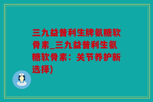 三九益普利生牌氨糖软骨素_三九益普利生氨糖软骨素:关节养护新选择) 三九益普利生牌氨糖软骨素_三九益普利生氨糖软骨素:关节养护新选择)