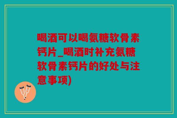 喝酒可以喝氨糖软骨素钙片_喝酒时补充氨糖软骨素钙片的好处与注意事项)