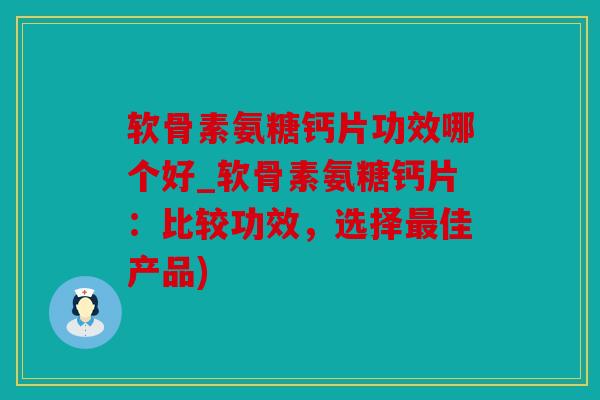 软骨素氨糖钙片功效哪个好_软骨素氨糖钙片：比较功效，选择最佳产品)