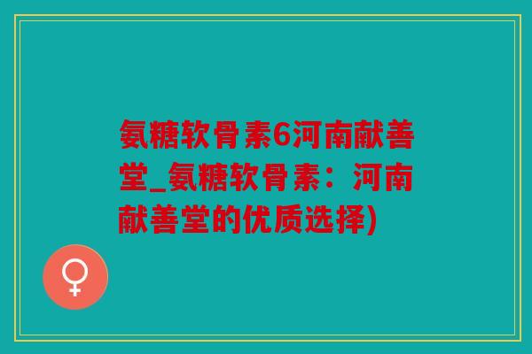 氨糖软骨素6河南献善堂_氨糖软骨素：河南献善堂的优质选择)