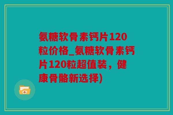 氨糖软骨素钙片120粒价格_氨糖软骨素钙片120粒超值装，健康骨骼新选择)
