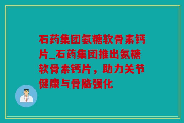 石药集团氨糖软骨素钙片_石药集团推出氨糖软骨素钙片，助力关节健康与骨骼强化