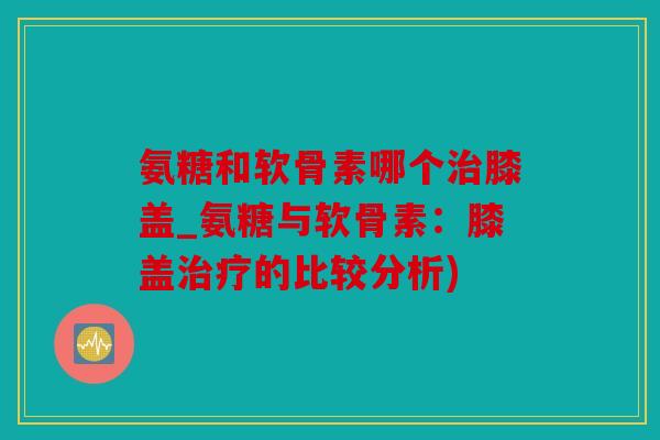 氨糖和软骨素哪个治膝盖_氨糖与软骨素：膝盖治疗的比较分析)