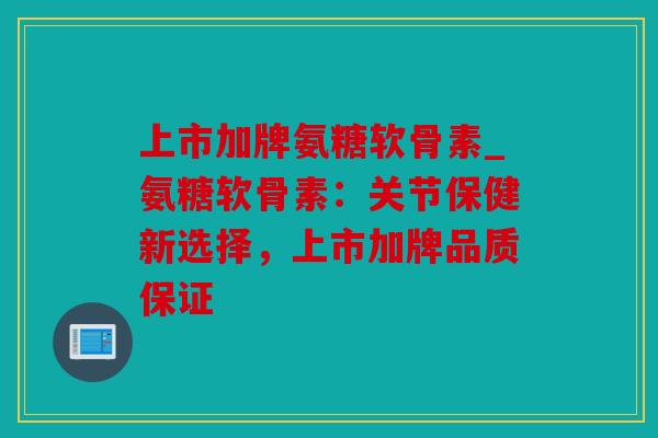 上市加牌氨糖软骨素_氨糖软骨素：关节保健新选择，上市加牌品质保证