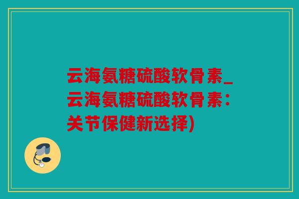 云海氨糖硫酸软骨素_云海氨糖硫酸软骨素：关节保健新选择)