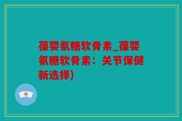 葆婴氨糖软骨素_葆婴氨糖软骨素：关节保健新选择)