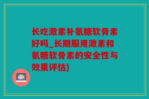 长吃激素补氨糖软骨素好吗_长期服用激素和氨糖软骨素的安全性与效果评估)