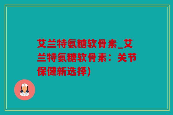 艾兰特氨糖软骨素_艾兰特氨糖软骨素：关节保健新选择)