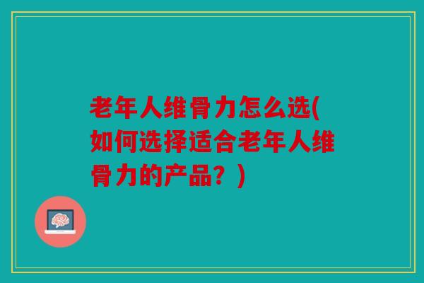 老年人维骨力怎么选(如何选择适合老年人维骨力的产品？)