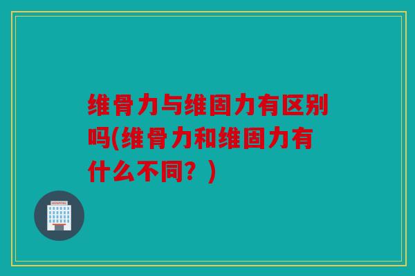 维骨力与维固力有区别吗(维骨力和维固力有什么不同？)