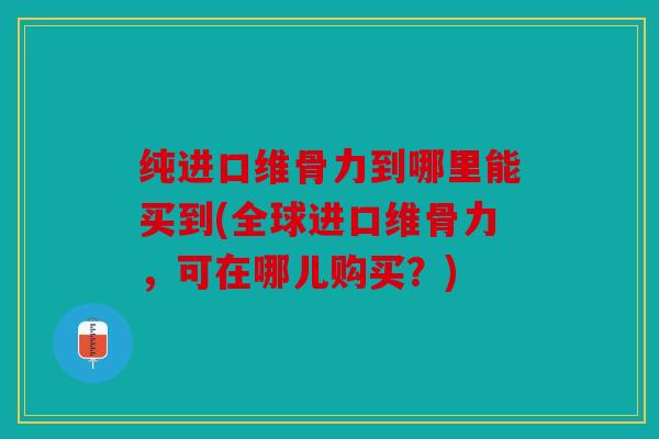 纯进口维骨力到哪里能买到(全球进口维骨力，可在哪儿购买？)