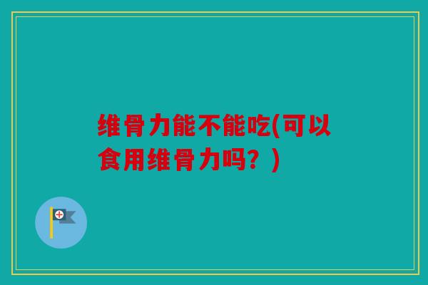 维骨力能不能吃(可以食用维骨力吗？)