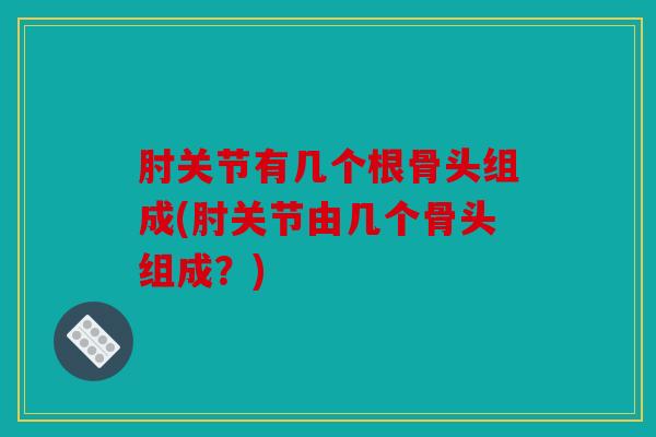 肘关节有几个根骨头组成(肘关节由几个骨头组成？)