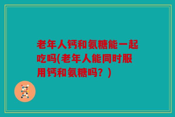 老年人钙和氨糖能一起吃吗(老年人能同时服用钙和氨糖吗？)