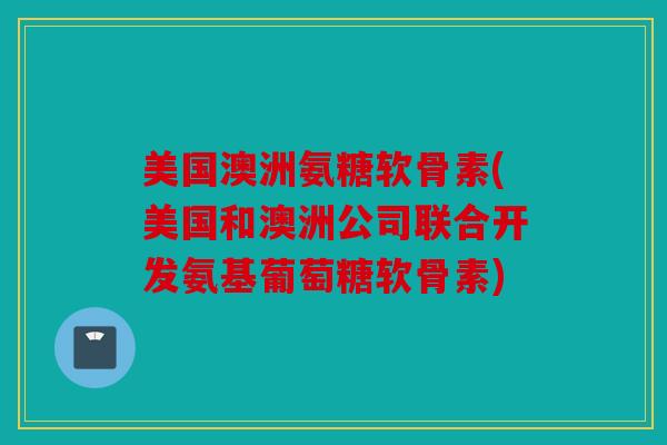 美国澳洲氨糖软骨素(美国和澳洲公司联合开发氨基葡萄糖软骨素)