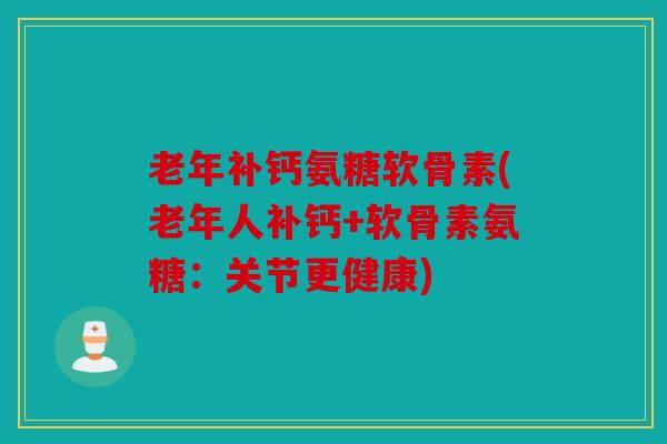 老年补钙氨糖软骨素(老年人补钙+软骨素氨糖：关节更健康)