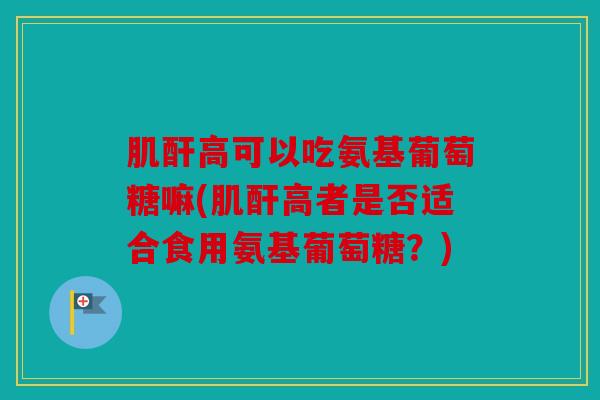 肌酐高可以吃氨基葡萄糖嘛(肌酐高者是否适合食用氨基葡萄糖？)