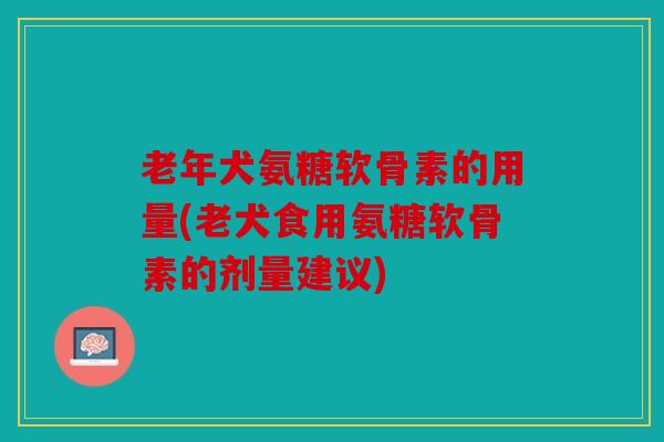 老年犬氨糖软骨素的用量(老犬食用氨糖软骨素的剂量建议)