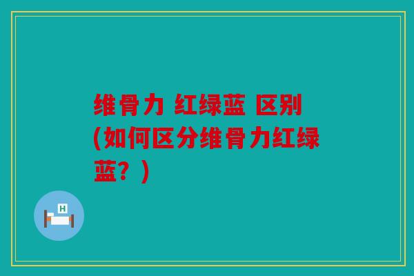 维骨力 红绿蓝 区别(如何区分维骨力红绿蓝？)