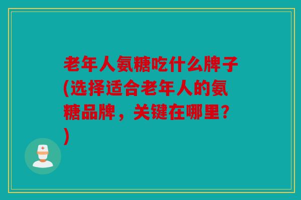 老年人氨糖吃什么牌子(选择适合老年人的氨糖品牌，关键在哪里？)