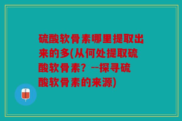 硫酸软骨素哪里提取出来的多(从何处提取硫酸软骨素？--探寻硫酸软骨素的来源)