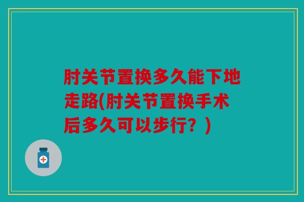 肘关节置换多久能下地走路(肘关节置换手术后多久可以步行？)