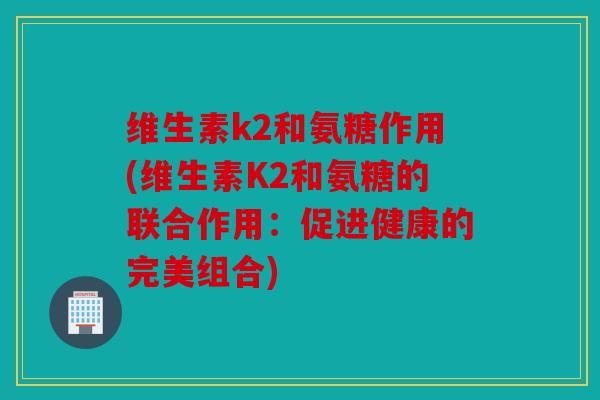 维生素k2和氨糖作用(维生素K2和氨糖的联合作用：促进健康的完美组合)