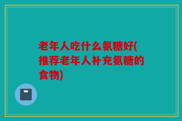 老年人吃什么氨糖好(推荐老年人补充氨糖的食物) 老年人吃什么氨糖好(推荐老年人补充氨糖的食物)