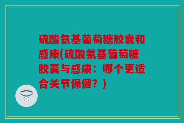 硫酸氨基葡萄糖胶囊和感康(硫酸氨基葡萄糖胶囊与感康:哪个更适合关节保健?) 硫酸氨基葡萄糖胶囊和感康(硫酸氨基葡萄糖胶囊与感康:哪个更适合关节保健?)