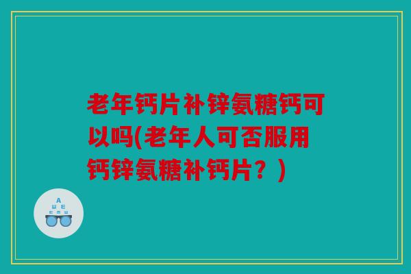 老年钙片补锌氨糖钙可以吗(老年人可否服用钙锌氨糖补钙片？)