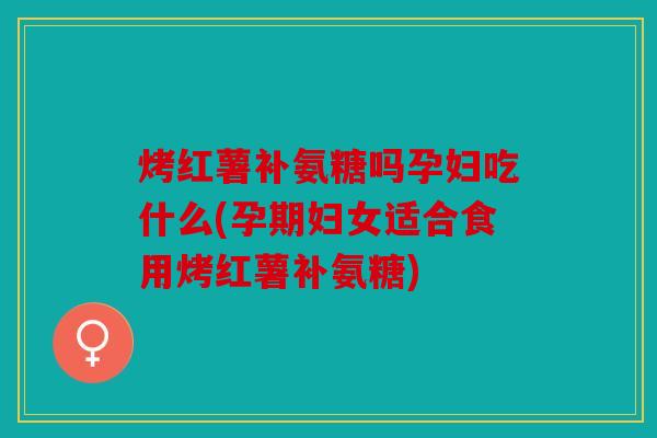 烤红薯补氨糖吗孕妇吃什么(孕期妇女适合食用烤红薯补氨糖)