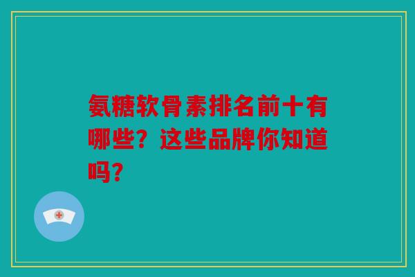 氨糖软骨素排名前十有哪些？这些品牌你知道吗？