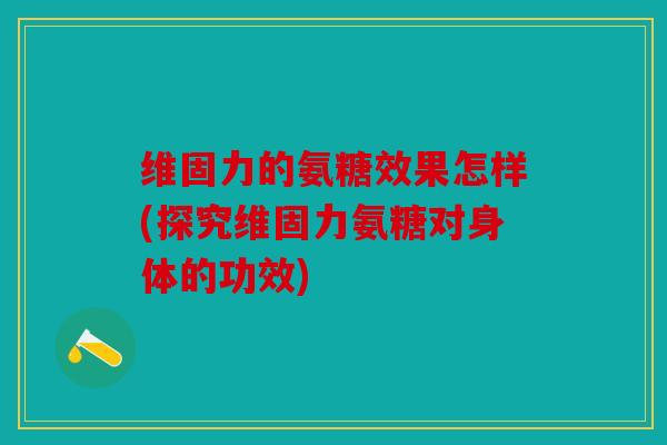 维固力的氨糖效果怎样(探究维固力氨糖对身体的功效)
