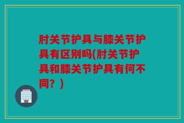 肘关节护具与膝关节护具有区别吗(肘关节护具和膝关节护具有何不同？)