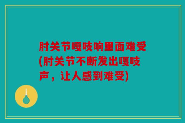 肘关节嘎吱响里面难受(肘关节不断发出嘎吱声，让人感到难受)