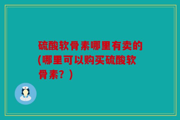 硫酸软骨素哪里有卖的(哪里可以购买硫酸软骨素？)
