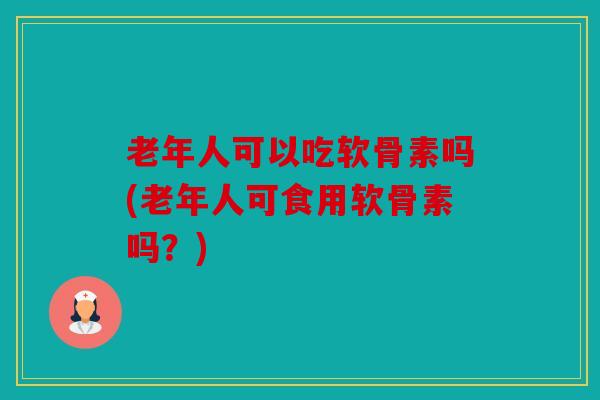 老年人可以吃软骨素吗(老年人可食用软骨素吗？)