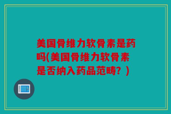 美国骨维力软骨素是药吗(美国骨维力软骨素是否纳入药品范畴？)