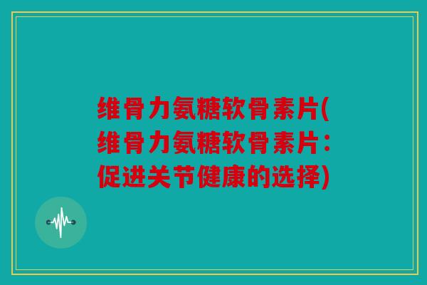 维骨力氨糖软骨素片(维骨力氨糖软骨素片：促进关节健康的选择)