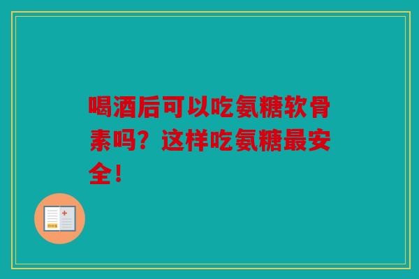 喝酒后可以吃氨糖软骨素吗？这样吃氨糖最安全！