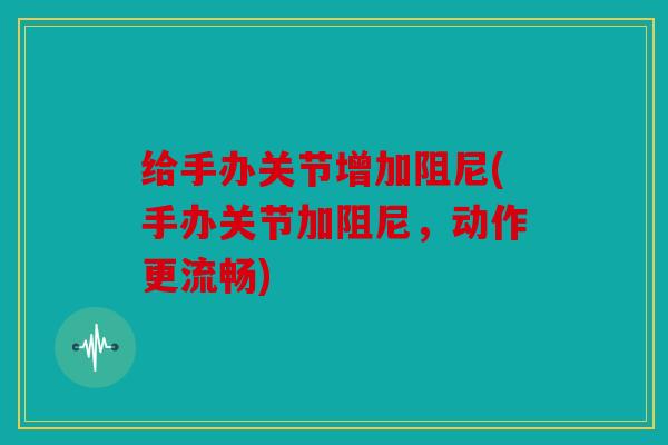 给手办关节增加阻尼(手办关节加阻尼，动作更流畅)