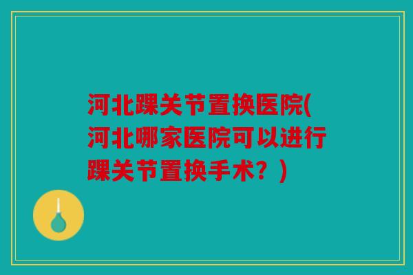 河北踝关节置换医院(河北哪家医院可以进行踝关节置换手术？)