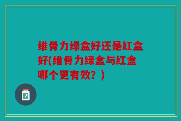维骨力绿盒好还是红盒好(维骨力绿盒与红盒哪个更有效？)